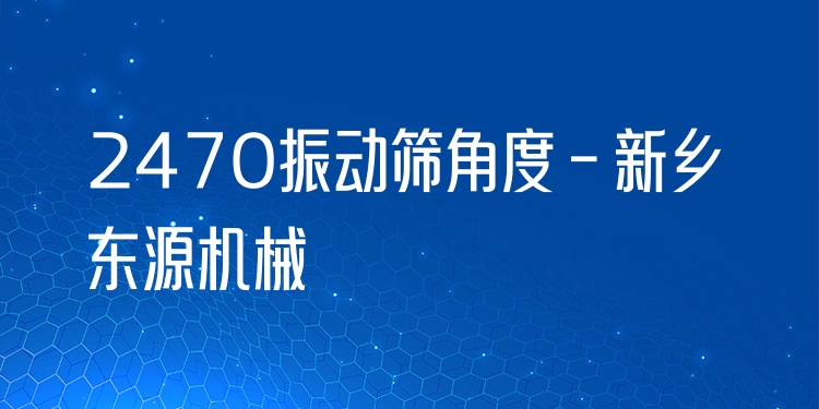 2470振動篩角度 - 新鄉(xiāng)東源機(jī)械